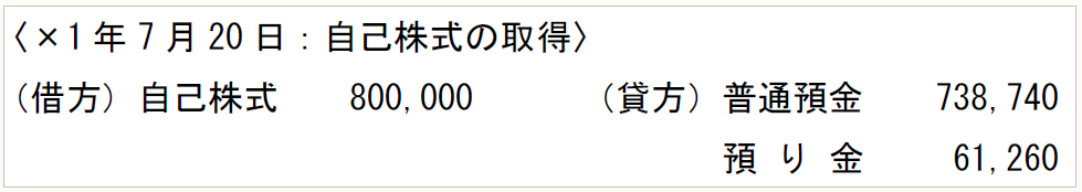 〈×1年7月20日：自己株式の取得〉 （借方）自己株式　　800,000　　　（貸方）普通預金　　738,740 　　　　　　　　　　　　　　　　　　　　 預 り 金 　　61,260