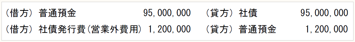 （借方）普通預金　　　　　　 95,000,000　（貸方）社債　　　 　95,000,000 （借方）社債発行費(営業外費用) 1,200,000　（貸方）普通預金　　　1,200,000
