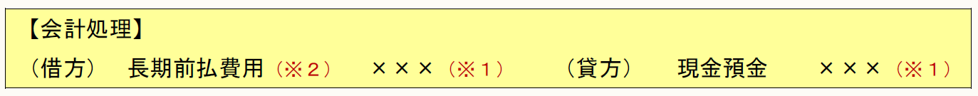【会計処理】 （借方） 長期前払費用（※２） ×××（※１） （貸方） 現金預金 ×××（※１）