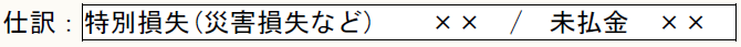 仕訳：特別損失(災害損失など)　　××　/　未払金　××